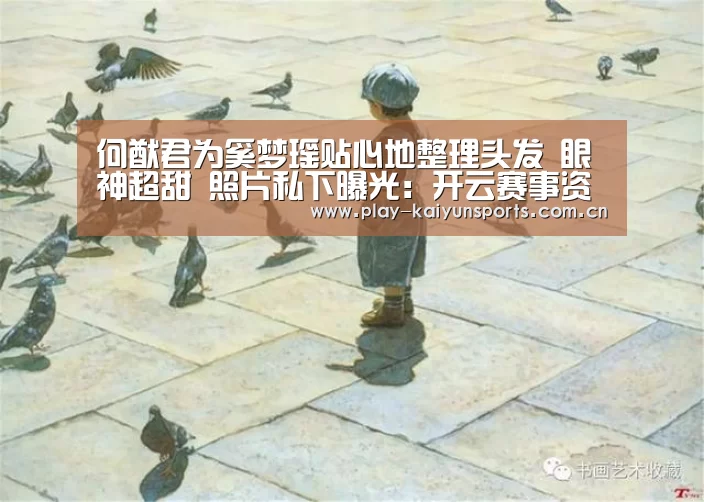 何猷君为奚梦瑶贴心地整理头发 眼神超甜 照片私下曝光:开云赛事资讯(图1) 开云赛事资讯
